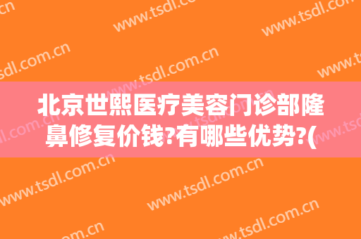 北京世熙医疗美容门诊部隆鼻修复价钱?有哪些优势?(北京世熙医疗美容医院)