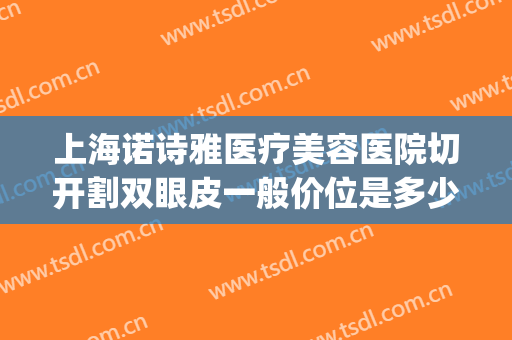 上海诺诗雅医疗美容医院切开割双眼皮一般价位是多少钱?可靠吗?(医美割双眼皮的价格)