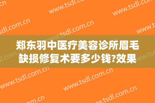 郑东羽中医疗美容诊所眉毛缺损修复术要多少钱?效果怎么样?(郑州羽中医美整形医院电话)