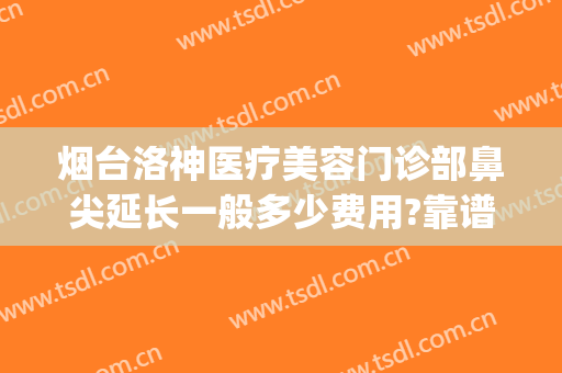 烟台洛神医疗美容门诊部鼻尖延长一般多少费用?靠谱吗?(烟台洛神美容整形医院)