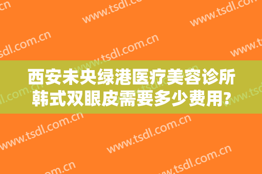 西安未央绿港医疗美容诊所韩式双眼皮需要多少费用?需要多久恢复?