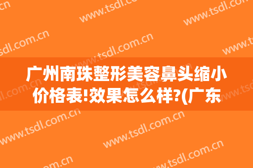 广州南珠整形美容鼻头缩小价格表!效果怎么样?(广东隆鼻整形)