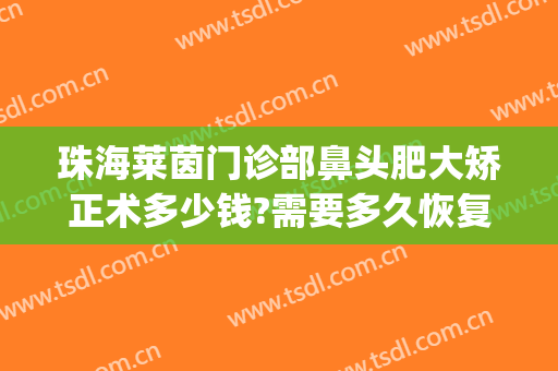 珠海莱茵门诊部鼻头肥大矫正术多少钱?需要多久恢复?(珠海莱茵整形美容医院_珍美)