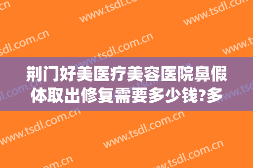 荆门好美医疗美容医院鼻假体取出修复需要多少钱?多长时间恢复?(美容院整鼻子多少钱)