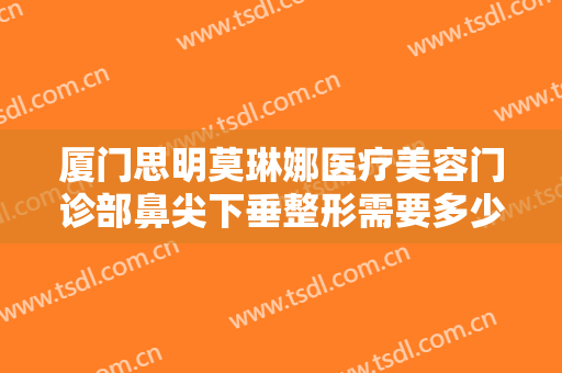 厦门思明莫琳娜医疗美容门诊部鼻尖下垂整形需要多少钱?多长时间恢复?