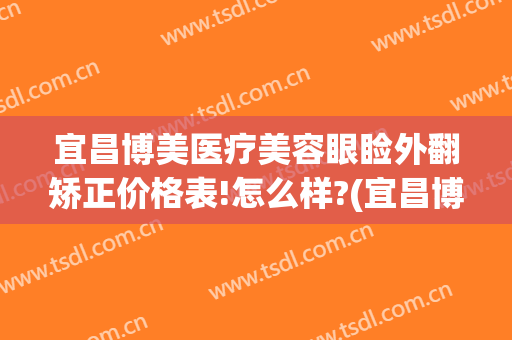 宜昌博美医疗美容眼睑外翻矫正价格表!怎么样?(宜昌博美整形美容医院怎么样)