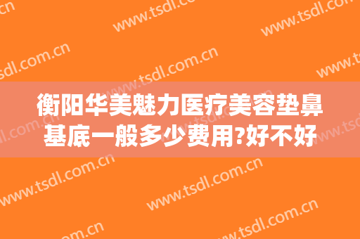 衡阳华美魅力医疗美容垫鼻基底一般多少费用?好不好?(衡阳华美魅力医疗美容有限公司)
