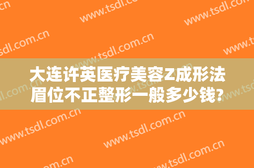 大连许英医疗美容Z成形法眉位不正整形一般多少钱?靠谱吗?