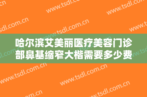 哈尔滨艾美丽医疗美容门诊部鼻基缩窄大楷需要多少费用?靠谱吗?