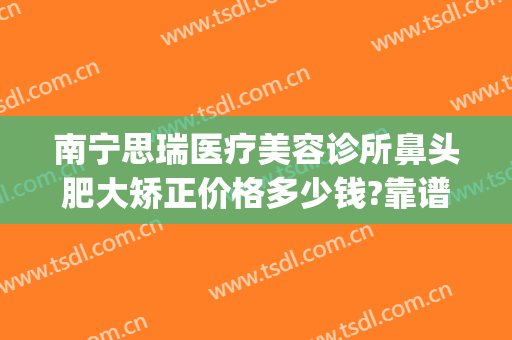 南宁思瑞医疗美容诊所鼻头肥大矫正价格多少钱?靠谱吗?(瑞思美容整形)