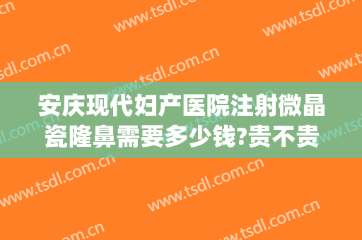 安庆现代妇产医院注射微晶瓷隆鼻需要多少钱?贵不贵?(微晶瓷隆鼻大概多少钱)