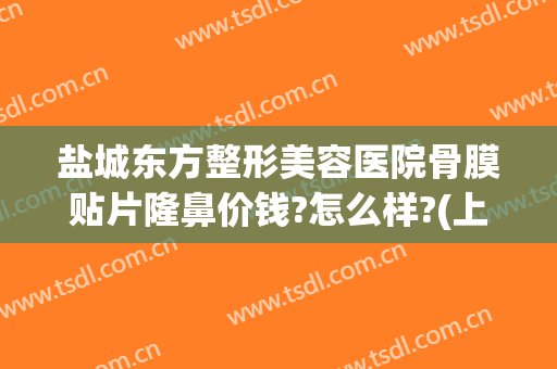 盐城东方整形美容医院骨膜贴片隆鼻价钱?怎么样?(上海骨膜贴片隆鼻多少钱)