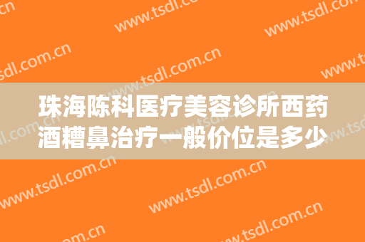 珠海陈科医疗美容诊所西药酒糟鼻治疗一般价位是多少?好不好?(珠海陈科医疗美容诊所有几位医生)