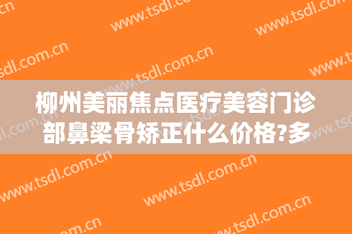 柳州美丽焦点医疗美容门诊部鼻梁骨矫正什么价格?多长时间恢复?(美丽焦点焦院长做鼻子怎么样)