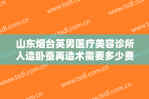 山东烟台英男医疗美容诊所人造卧蚕再造术需要多少费用?怎么样?