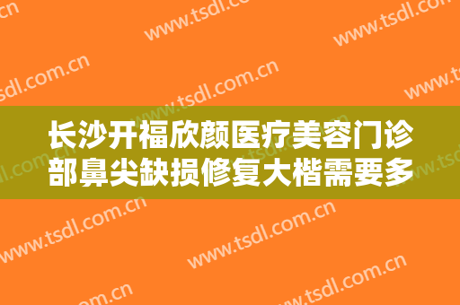 长沙开福欣颜医疗美容门诊部鼻尖缺损修复大楷需要多少费用?靠谱吗?