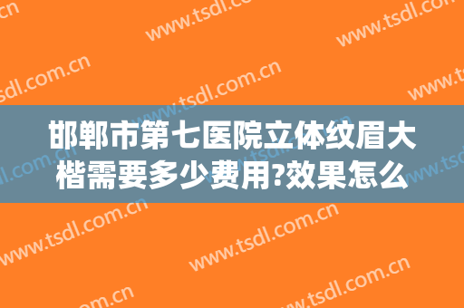 邯郸市第七医院立体纹眉大楷需要多少费用?效果怎么样?(邯郸市第七医院整形美容科怎么样)
