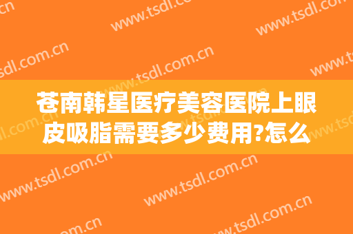 苍南韩星医疗美容医院上眼皮吸脂需要多少费用?怎么样?(眼睛抽脂加双眼皮多少钱)