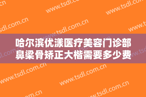 哈尔滨优漾医疗美容门诊部鼻梁骨矫正大楷需要多少费用?贵不贵?