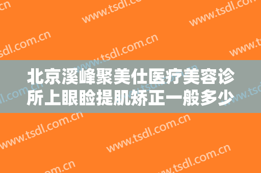 北京溪峰聚美仕医疗美容诊所上眼睑提肌矫正一般多少钱?效果怎么样?