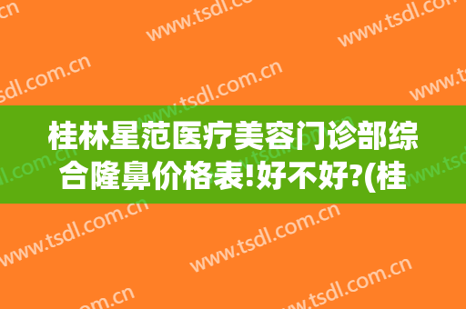 桂林星范医疗美容门诊部综合隆鼻价格表!好不好?(桂林星范医疗美容医院怎么样)