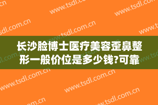 长沙脸博士医疗美容歪鼻整形一般价位是多少钱?可靠吗?(长沙脸博士医疗美容正规吗)