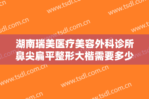 湖南瑞美医疗美容外科诊所鼻尖扁平整形大楷需要多少费用?需要多久恢复?