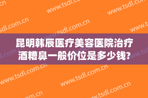 昆明韩辰医疗美容医院治疗酒糟鼻一般价位是多少钱?可靠吗?(去医院看酒糟鼻要多少钱)