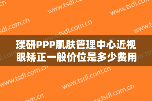 璞研PPP肌肤管理中心近视眼矫正一般价位是多少费用?靠谱吗?