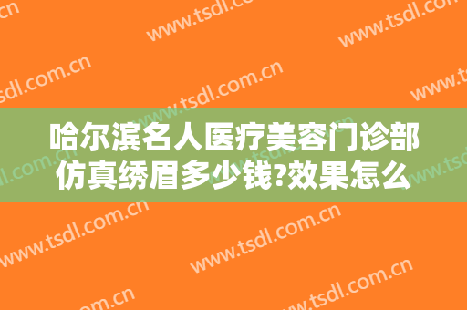 哈尔滨名人医疗美容门诊部仿真绣眉多少钱?效果怎么样?