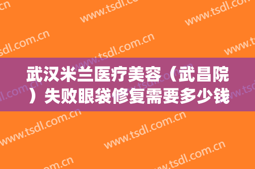 武汉米兰医疗美容（武昌院）失败眼袋修复需要多少钱?可靠吗?(武汉协和医院割眼袋多少钱)
