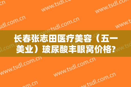 长春张志田医疗美容（五一美业）玻尿酸丰眼窝价格?有哪些优势?