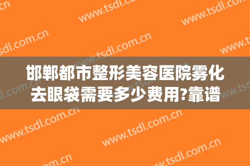 邯郸都市整形美容医院雾化去眼袋需要多少费用?靠谱吗?(整容医院去眼袋多少钱)