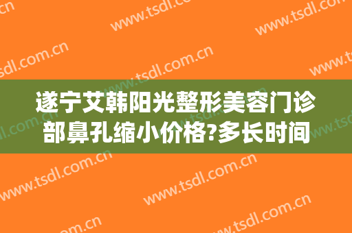 遂宁艾韩阳光整形美容门诊部鼻孔缩小价格?多长时间恢复?(遂宁艾韩阳光整形医院)