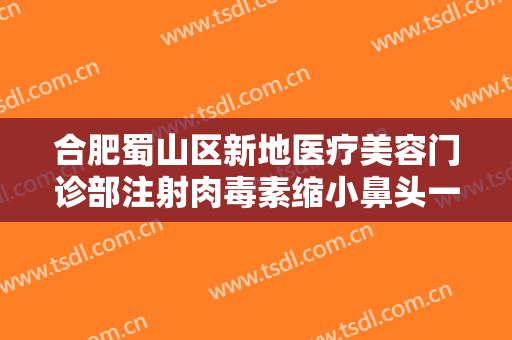 合肥蜀山区新地医疗美容门诊部注射肉毒素缩小鼻头一般多少钱?多长时间恢复?
