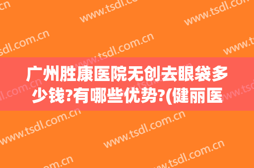 广州胜康医院无创去眼袋多少钱?有哪些优势?(健丽医美去眼袋费用)