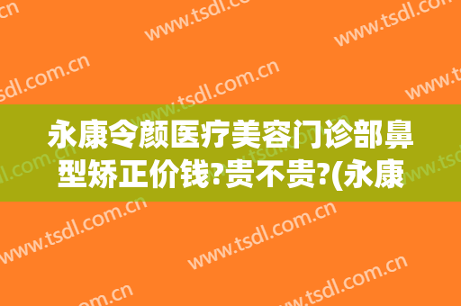 永康令颜医疗美容门诊部鼻型矫正价钱?贵不贵?(永康令颜整形怎么样)