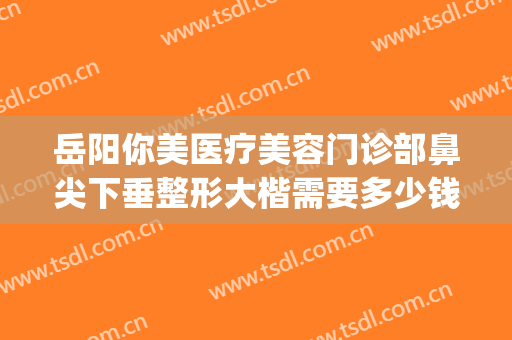 岳阳你美医疗美容门诊部鼻尖下垂整形大楷需要多少钱?怎么样?(岳阳你美整形医院怎么样)