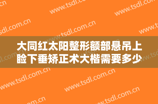 大同红太阳整形额部悬吊上睑下垂矫正术大楷需要多少费用?有哪些优势?