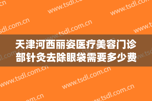 天津河西丽姿医疗美容门诊部针灸去除眼袋需要多少费用?贵不贵?(去眼纹打针多少钱)