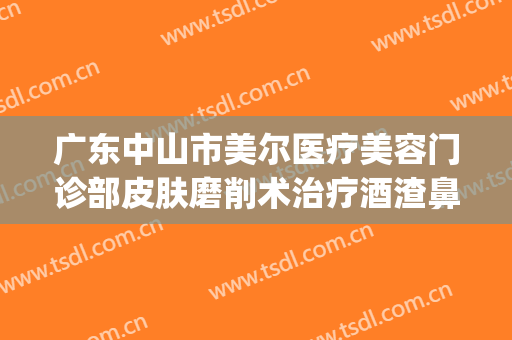广东中山市美尔医疗美容门诊部皮肤磨削术治疗酒渣鼻价格?可靠吗?(中山美尔整形医院)