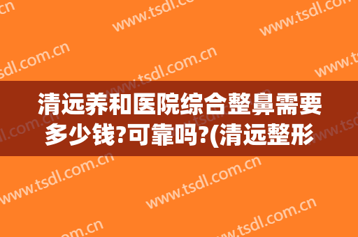清远养和医院综合整鼻需要多少钱?可靠吗?(清远整形医院费用)