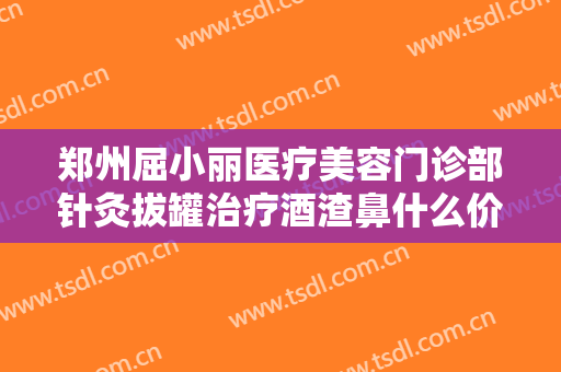 郑州屈小丽医疗美容门诊部针灸拔罐治疗酒渣鼻什么价格?需要多久恢复?