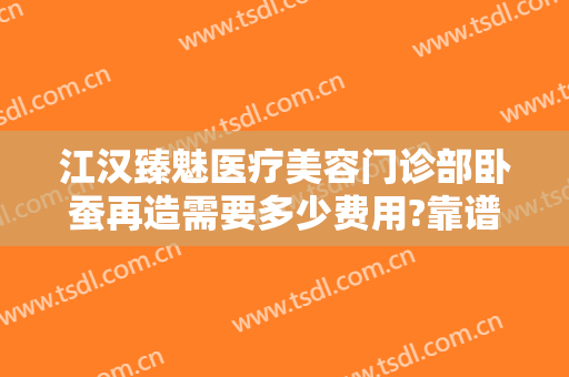 江汉臻魅医疗美容门诊部卧蚕再造需要多少费用?靠谱吗?