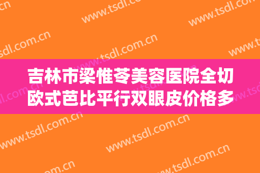 吉林市梁惟苓美容医院全切欧式芭比平行双眼皮价格多少钱?怎么样?(吉林梁惟苓整形医院)