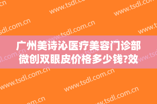广州美诗沁医疗美容门诊部微创双眼皮价格多少钱?效果怎么样?(美诗沁医美正规吗?)