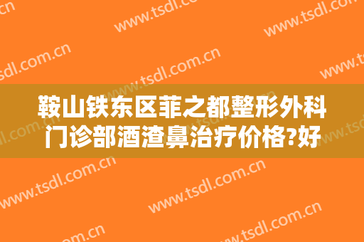 鞍山铁东区菲之都整形外科门诊部酒渣鼻治疗价格?好不好?