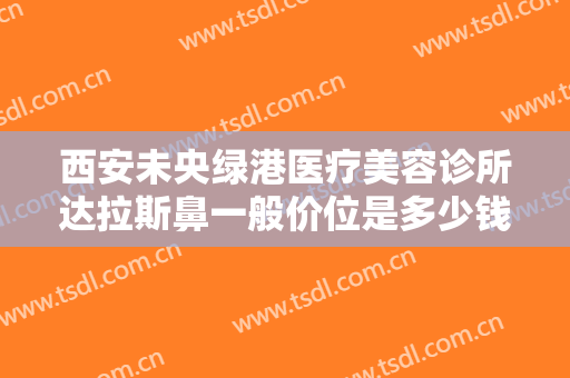 西安未央绿港医疗美容诊所达拉斯鼻一般价位是多少钱?贵不贵?