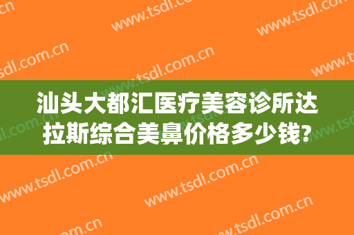 汕头大都汇医疗美容诊所达拉斯综合美鼻价格多少钱?可靠吗?(汕头大都汇美容怎么样)