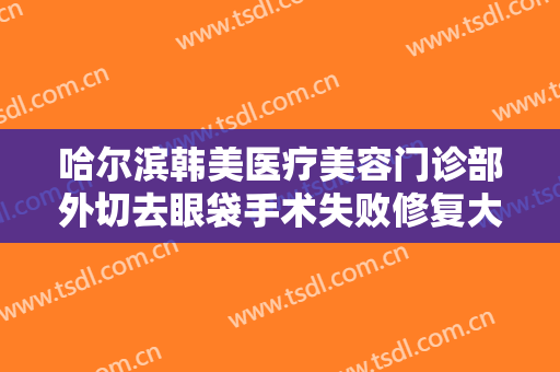 哈尔滨韩美医疗美容门诊部外切去眼袋手术失败修复大楷需要多少钱?有哪些优势?